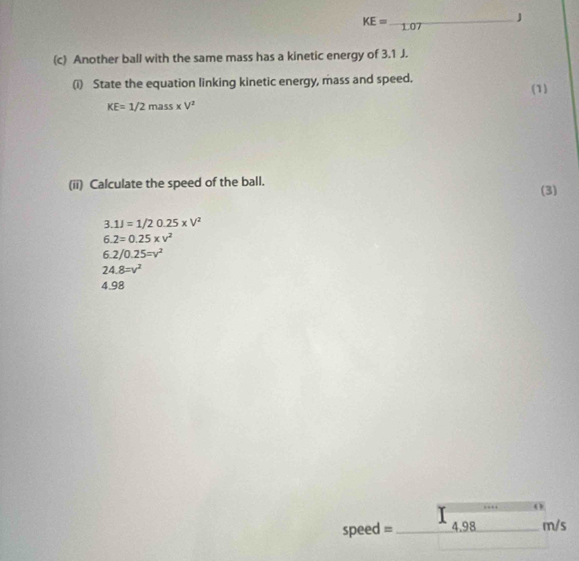 KE=-1.07
J 
(c) Another ball with the same mass has a kinetic energy of 3.1 J. 
(i) State the equation linking kinetic energy, mass and speed. 
(1)
KE=1/2mass* V^2
(ii) Calculate the speed of the ball. 
(3)
3.1J=1/20.25* V^2
6.2=0.25* v^2
6.2/0.25=v^2
24.8=v^2
4.98
speed = _ 4.98 _  m+ 1/2 , frac , frac  m/s