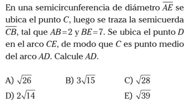 En una semicircunferencia de diámetro overline AE se
ubica el punto C, luego se traza la semicuerda
overline CB , tal que AB=2 y BE=7. Se ubica el punto D
en el arco CE, de modo que C es punto medio
del arco AD. Calcule AD.
A) sqrt(26) B) 3sqrt(15) C) sqrt(28)
D) 2sqrt(14) E) sqrt(39)