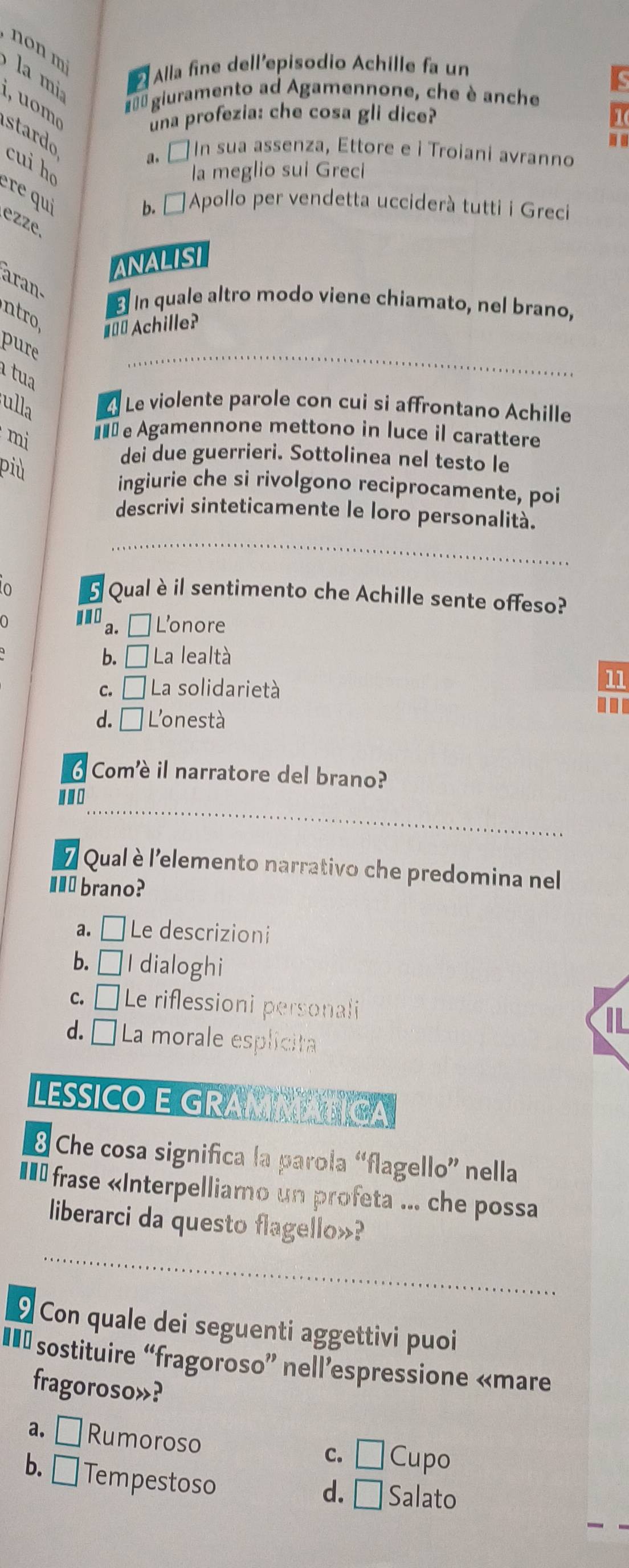 non mì
la m
2 Alla fine dell'episodio Achille fa un
1 
#00 giuramento ad Agamennone, che è anche
una profezia: che cosa gli dice?
stardo
.
a.□ In sua assenza, Ettore e i Troiani avranno
cui he
la meglio sui Greci
ère qui
b. □ Apollo per vendetta ucciderà tutti i Greci
ezze,
ANALISI
aran
ntro
B In quale altro modo viene chiamato, nel brano,
#== Achille?
pure
_
tua
ulla Le violente parole con cui si affrontano Achille
mi €£ e Agamennone mettono in luce il carattere
più
dei due guerrieri. Sottolinea nel testo le
ingiurie che si rivolgono reciprocamente, poi
descrivi sinteticamente le loro personalità.
_
lo 5 Qual èil sentimento che Achille sente offeso?
a. □ Lonore
b. □ La lealtà
C. □ La solidarietà
11
d. □ L'onestà
.
Comè il narratore del brano?
_
7 Qual è l'elemento narrativo che predomina nel
I brano?
《 □ Le descrizioni
b. □ I dialoghi
c. □ Le riflessioni personali
d. □ La morale esplicita
LESSICO E GRAMMATICA
8 Che cosa significa la parola “flagello” nella
I= frase «Interpelliamo un profeta ... che possa
liberarci da questo flagello»?
_
_
9 Con quale dei seguenti aggettivi puoi
€= sostituire “fragoroso” nell’espressione «mare
fragoroso»?
a. □ Rumoroso
C. □ Cupo
b. □ Tempestoso
d. □ Salato