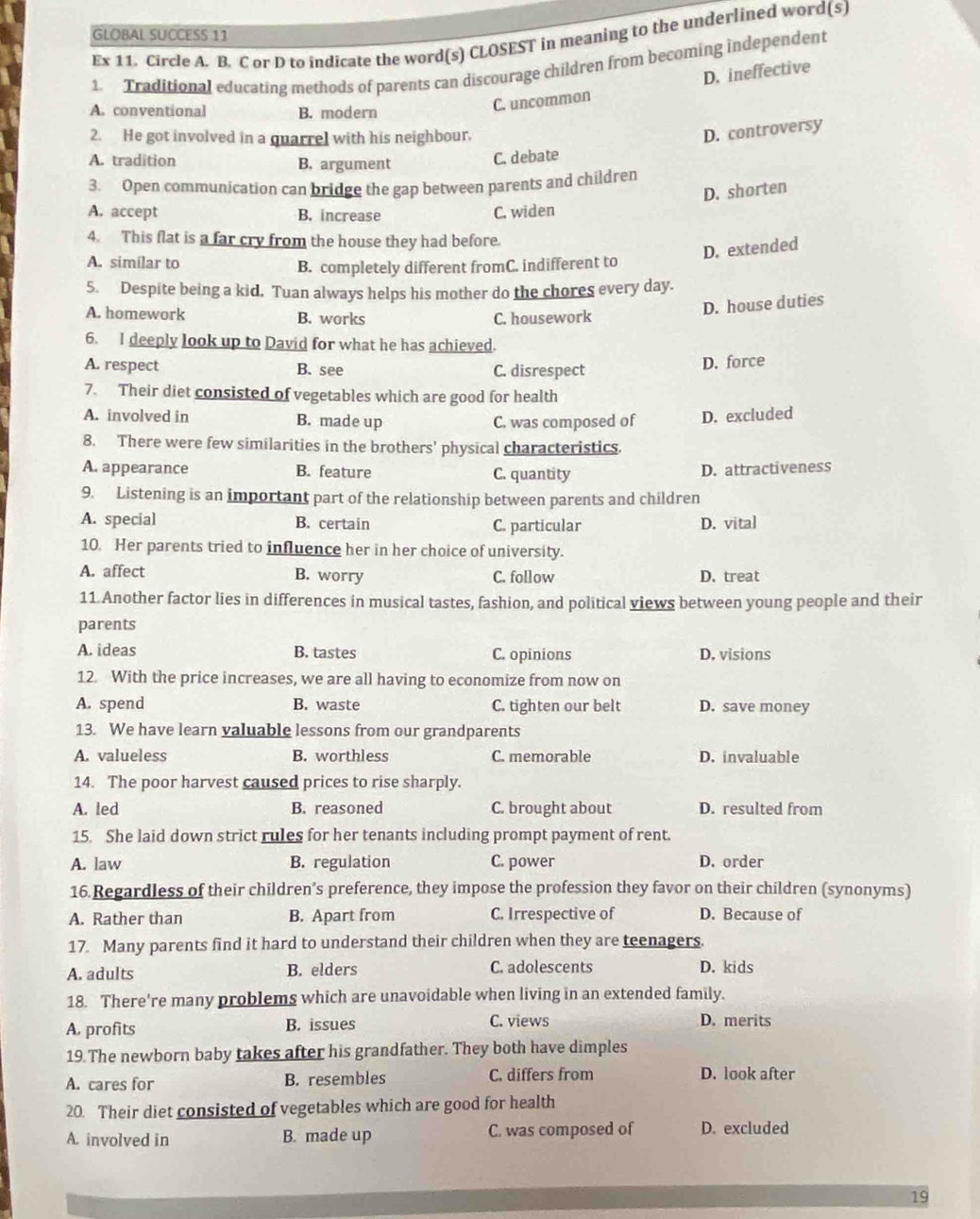 GLOBAL SUCCESS 11
Ex 11. Circle A. B. C or D to indicate the word(s) CLOSEST in meaning to the underlined word(s)
1. Traditional educating methods of parents can discourage children from becoming independent
D. ineffective
A. conventional B. modern
C. uncommon
2. He got involved in a quarrel with his neighbour.
D. controversy
A. tradition B, argument
C. debate
3. Open communication can bridge the gap between parents and children
D. shorten
A. accept B. increase C. widen
4. This flat is a far cry from the house they had before.
A. similar to
D. extended
B. completely different fromC. indifferent to
5. Despite being a kid. Tuan always helps his mother do the chores every day.
A. homework B. works C. housework
D. house duties
6. I deeply look up to David for what he has achieved.
A. respect B. see C. disrespect D. force
7. Their diet consisted of vegetables which are good for health
A. involved in B. made up
C. was composed of D. excluded
8. There were few similarities in the brothers' physical characteristics.
A. appearance B. feature D. attractiveness
C. quantity
9. Listening is an important part of the relationship between parents and children
A. special B. certain C. particular D. vital
10. Her parents tried to influence her in her choice of university.
A. affect B. worry C. follow D. treat
11 Another factor lies in differences in musical tastes, fashion, and political views between young people and their
parents
A. ideas B. tastes C. opinions D. visions
12 With the price increases, we are all having to economize from now on
A. spend B. waste C. tighten our belt D. save money
13. We have learn valuable lessons from our grandparents
A. valueless B. worthless C. memorable D. invaluable
14. The poor harvest caused prices to rise sharply.
A. led B. reasoned C. brought about D. resulted from
15. She laid down strict rules for her tenants including prompt payment of rent.
A. law B. regulation C. power D. order
16.Regardless of their children’s preference, they impose the profession they favor on their children (synonyms)
A. Rather than B. Apart from C. Irrespective of D. Because of
17. Many parents find it hard to understand their children when they are teenagers.
A. adults B. elders C. adolescents D. kids
18. There're many problems which are unavoidable when living in an extended family.
A. profits B. issues C. views D. merits
19.The newborn baby takes after his grandfather. They both have dimples
A. cares for B. resembles C. differs from D. look after
20. Their diet consisted of vegetables which are good for health
A. involved in B. made up C. was composed of D. excluded
19