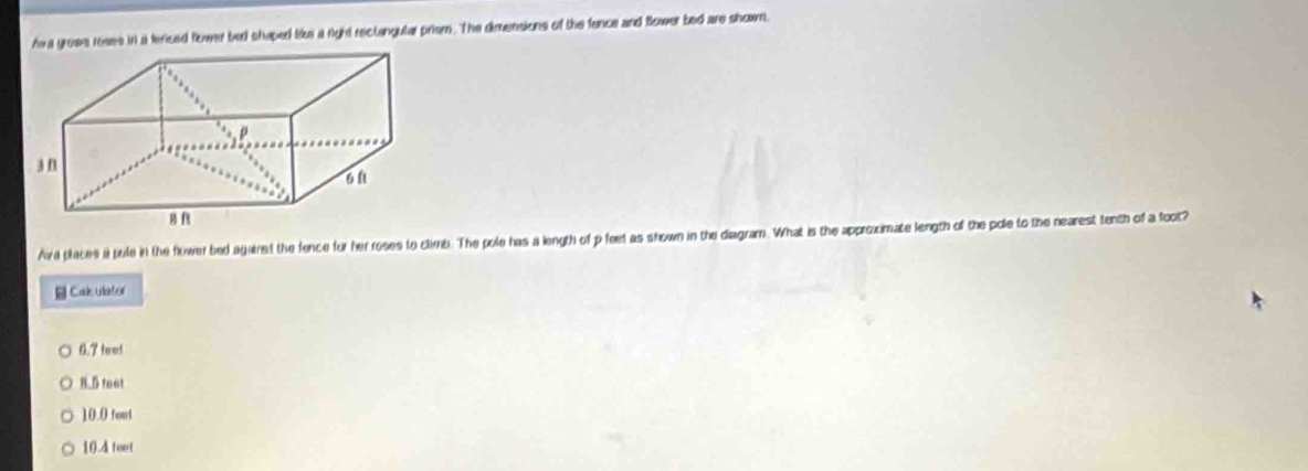 Ava groes reses in a fericed flower bed shaped like a right rectangular prism. The dimensions of the fence and Slower bed are shown,
Ava places i pule in the flower bed againesd the fence for her roses to climb. The pole has a length of p feet as shown in the diagram. What is the approximate length of the pole to the nearest tenth of a foot?
Calc ulator
6.7 feel
N.5 feet
10.0 tout
10.4 teet