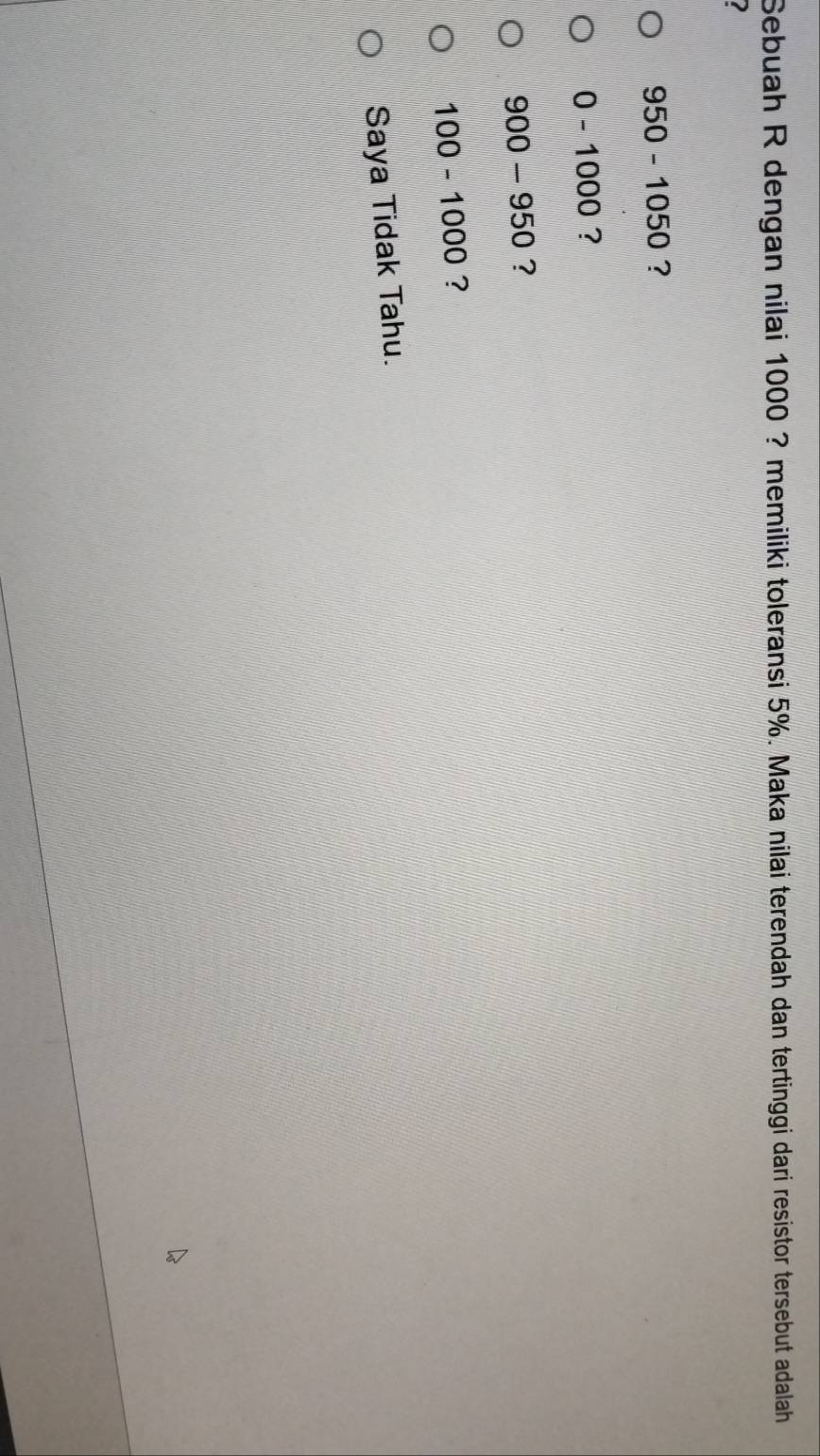 Sebuah R dengan nilai 1000 ? memiliki toleransi 5%. Maka nilai terendah dan tertinggi dari resistor tersebut adalah
I
950-1050 ?
0-1000 ?
900-950 ?
100-1000 ?
Saya Tidak Tahu.