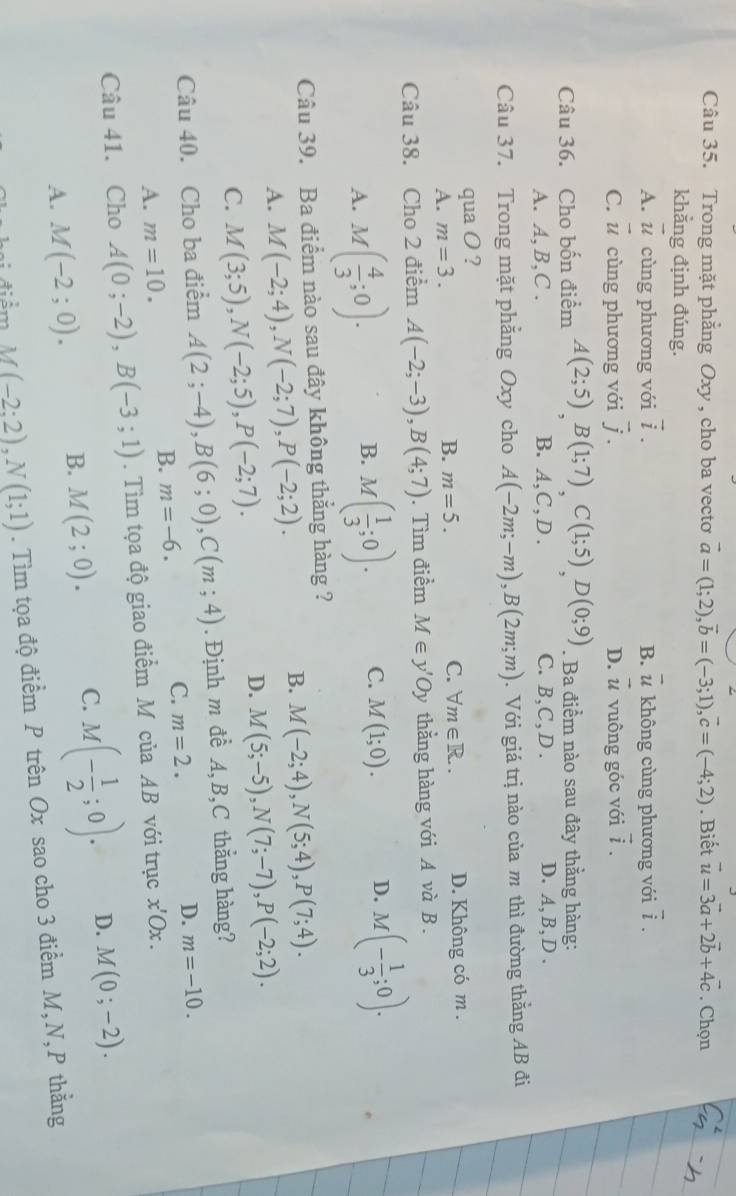 Trong mặt phẳng Oxy, cho ba vecto vector a=(1;2),vector b=(-3;1),vector c=(-4;2). Biết vector u=3vector a+2vector b+4vector c. Chọn
khẳng định đúng.
A. vector u cùng phương với vector i. B. vector u không cùng phương với overline i.
C. vector u cùng phương với vector j. D. vector u vuông góc với vector i.
Câu 36. Cho bốn điểm A(2;5)B(1;7)C(1;5)D(0;9). Ba điểm nào sau đây thẳng hàng:
A. A,B,C . B. A. C、D. C. B,C,D . D. A,B,D .
Câu 37. Trong mặt phẳng Oxy cho A(-2m;-m),B(2m;m). Với giá trị nào của m thì đường thằng AB đi
qua O ?
A. m=3. B. m=5. C. forall m∈ R.. D. Không có m .
Câu 38. Cho 2 điểm A(-2;-3),B(4;7). Tìm điểm M∈ y'Oy thằng hàng với A và B .
A. M( 4/3 ;0). M( 1/3 ;0). C. M(1;0). D. M(- 1/3 ;0).
B.
Câu 39. Ba điểm nào sau đây không thẳng hàng ?
A. M(-2;4),N(-2;7),P(-2;2).
B. M(-2;4),N(5;4),P(7;4).
C. M(3;5),N(-2;5),P(-2;7).
D. M(5;-5),N(7;-7),P(-2;2).
Câu 40. Cho ba điểm A(2;-4),B(6;0),C(m;4). Định m đề A, B,C thẳng hàng?
B. m=-6. C. m=2. D. m=-10.
A. m=10.
Câu 41. Cho A(0;-2),B(-3;1). Tìm tọa độ giao điểm M của AB với trục x'Ox.
A. M(-2;0). B. M(2;0). C. M(- 1/2 ;0). D. M(0;-2).
điểm M(-2:2),N(1;1). Tìm tọa độ điểm P trên Ox sao cho 3 điểm M,N,P thằng