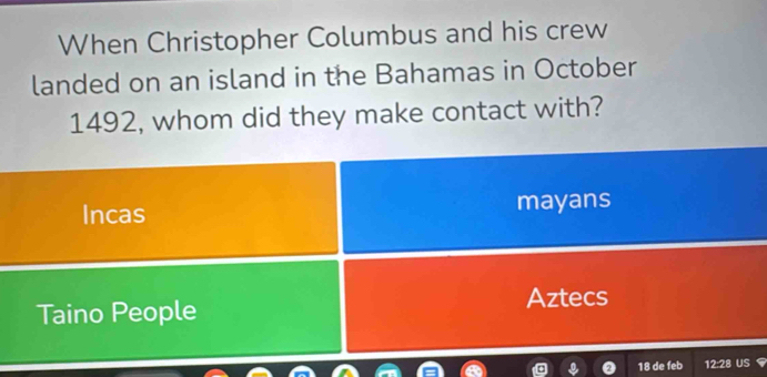 When Christopher Columbus and his crew
landed on an island in the Bahamas in October
1492, whom did they make contact with?
Incas mayans
Taino People Aztecs
18 de feb 12:28 US