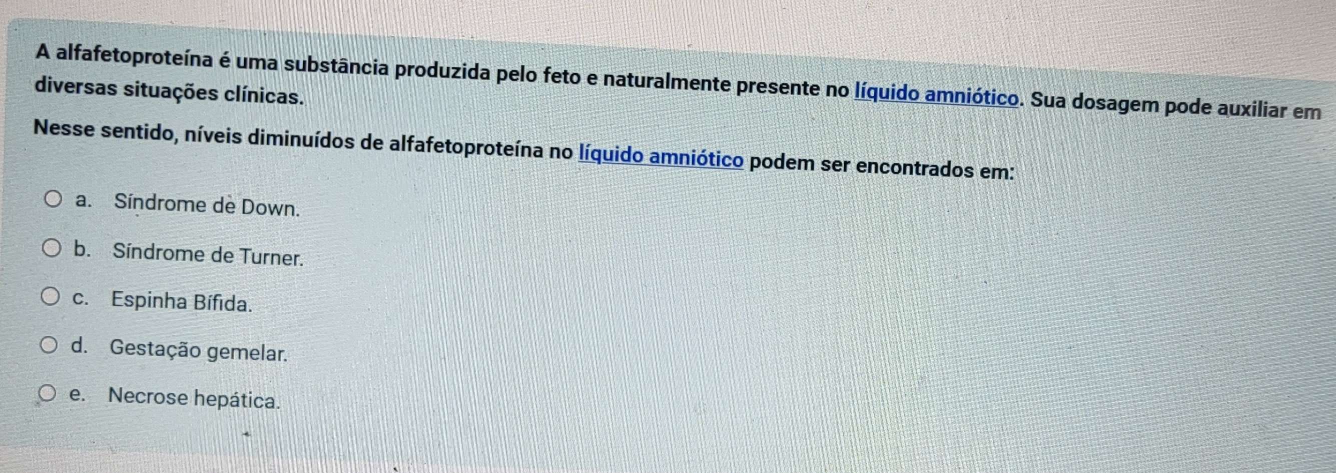 A alfafetoproteína é uma substância produzida pelo feto e naturalmente presente no líquido amniótico. Sua dosagem pode auxiliar em
diversas situações clínicas.
Nesse sentido, níveis diminuídos de alfafetoproteína no líquido amniótico podem ser encontrados em:
a. Síndrome de Down.
b. Síndrome de Turner.
c. Espinha Bífida.
d. Gestação gemelar.
e. Necrose hepática.