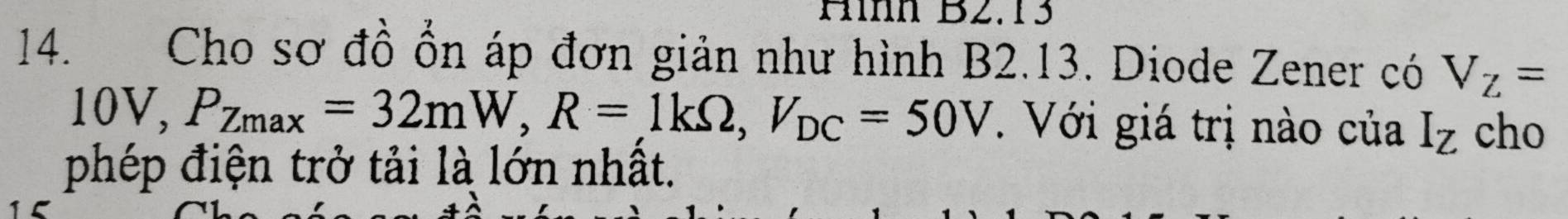 Hìh B2.13 
14. Cho sơ đồ ổn áp đơn giản như hình B2.13. Diode Zener có V_Z=
10V, P_Zmax=32mW, R=1kOmega , V_DC=50V. Với giá trị nào của I_Z cho 
phép điện trở tải là lớn nhất.