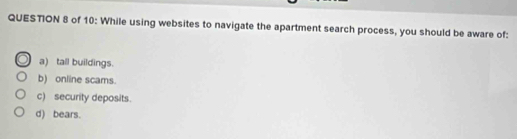 of 10: While using websites to navigate the apartment search process, you should be aware of:
a) tall buildings.
b) online scams.
c) security deposits.
d) bears.