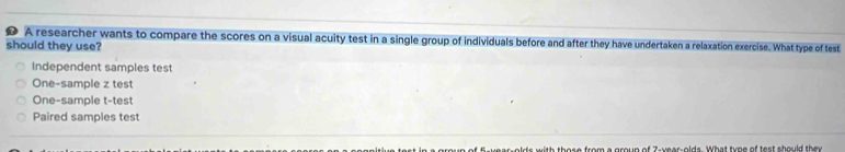 A researcher wants to compare the scores on a visual acuity test in a single group of individuals before and after they have undertaken a relaxation exercise. What type of test
should they use?
Independent samples test
One-sample z test
One-sample t-test
Paired samples test
f es al do with thess from a mroum of 7 waes alds What tme of test should the