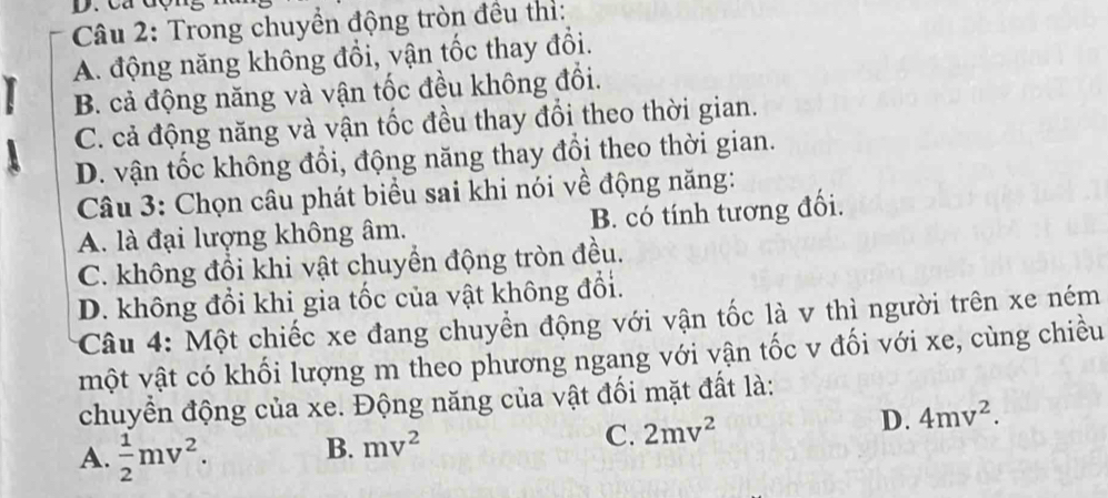 Trong chuyền động tròn đều thì:
A. động năng không đổi, vận tốc thay đổi.
B. cả động năng và vận tốc đều không đổi.
C. cả động năng và vận tốc đều thay đổi theo thời gian.
D. vận tốc không đổi, động năng thay đổi theo thời gian.
Câu 3: Chọn câu phát biểu sai khi nói về động năng:
A. là đại lượng không âm. B. có tính tương đối.
C. không đổi khi vật chuyển động tròn đều.
D. không đổi khi gia tốc của vật không đổi.
Câu 4: Một chiếc xe đang chuyển động với vận tốc là v thì người trên xe ném
một vật có khối lượng m theo phương ngang với vận tốc v đối với xe, cùng chiều
chuyền động của xe. Động năng của vật đối mặt đất là:
A.  1/2 mv^2. B. mv^2 C. 2mv^2
D. 4mv^2.