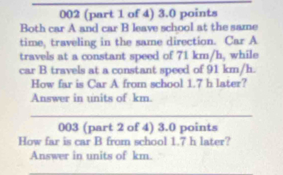 002 (part 1 of 4) 3.0 points 
Both car A and car B leave school at the same 
time, traveling in the same direction. Car A 
travels at a constant speed of 71 km/h, while 
car B travels at a constant speed of 91 km/h. 
How far is Car A from school 1.7 h later? 
Answer in units of km. 
_ 
003 (part 2 of 4) 3.0 points 
How far is car B from school 1.7 h later? 
Answer in units of km. 
_