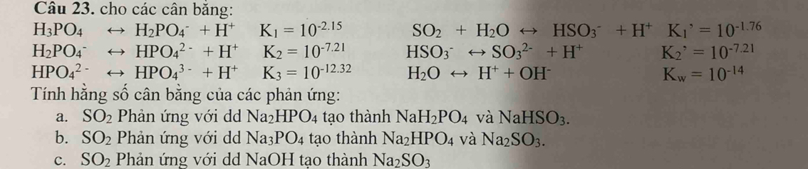 cho các cân băng:
H_3PO_4 H_2PO_4^(-+H^+)K_1=10^(-2.15) SO_2+H_2Orightarrow HSO_3^(-+H^+) K_1^(,=10^-1.76)
H_2PO_4^(- HPO_4^(2-)+H^+)K_2=10^(-7.21) HSO_3^(-rightarrow SO_3^(2-)+H^+) K_2^(,=10^-7.21)
HPO_4^((2-) HPO_4^(3-)+H^+)K_3=10^(-12.32) H_2Orightarrow H^++OH^- K_w=10^(-14)
Tính hằng số cân bằng của các phản ứng: 
a. SO_2 Phản ứng với dd Na_2HPO_4 tạo thành NaH_2PO_4 và NaHSO_3. 
b. SO_2 Phản ứng với dd Na_3PO_4 tạo thành Na_2HPO_4 và Na_2SO_3. 
c. SO_2 Phản ứng với dd NaOH tạo thành Na_2SO_3