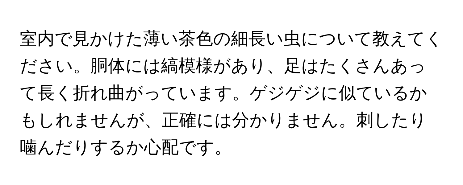 室内で見かけた薄い茶色の細長い虫について教えてください。胴体には縞模様があり、足はたくさんあって長く折れ曲がっています。ゲジゲジに似ているかもしれませんが、正確には分かりません。刺したり噛んだりするか心配です。