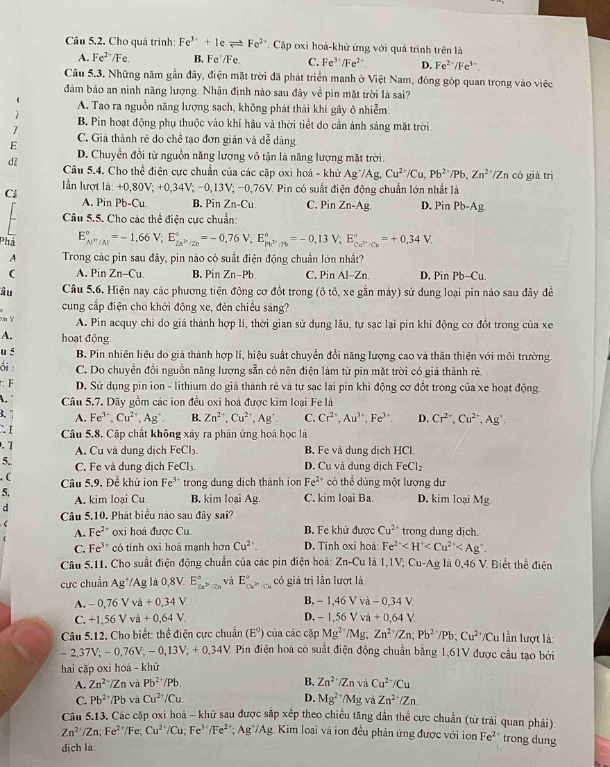 Cho quá trình: Fe^(3+)+1eleftharpoons Fe^(2+) Cặp oxi hoá-khử ứng với quá trình trên là
A. Fe^(2+)/Fe. B. Fe⁺/Fe. C. Fe^(3+)/Fe^(2+) D. Fe^(2+)/Fe^(3+).
Câu 5.3. Những năm gần đây, điện mặt trời đã phát triển mạnh ở Việt Nam, đóng góp quan trọng vào việc
đảm bảo an ninh năng lượng. Nhận định nào sau đây về pin mặt trời là sai?
( A. Tạo ra nguồn năng lượng sạch, không phát thải khí gây ô nhiễm.
7
B. Pin hoạt động phụ thuộc vào khí hậu và thời tiết do cần ánh sáng mặt trời.
E C. Giá thành rẻ do chế tạo đơn giản và dễ dàng.
dè D. Chuyền đổi từ nguồn năng lượng vô tận là năng lượng mặt trời.
Câu 5.4. Cho thể điện cực chuẩn của các cặp oxi hoá - khử Ag^+/Ag,Cu^(2+)/Cu,Pb^(2+)/Pb,Zn^(2+) Zn có giá trị
lần lượt là: +0,80V; +0,34V; −0,13V; −0,76V. Pin có suất điện động chuẩn lớn nhất là
Ci A. Pin Pb-Cu. B. Pin Zn-Cu. C. Pin Zn-Ag. D. Pin Pb-Ag.
Câu 5.5. Cho các thể điện cực chuẩn:
Phả E_Al^(3+)/Al^circ =-1,66V;E_Zn^(2+)/Zn^circ =-0,76V;E_Pb^(2+)/Pb^circ =-0,13V;E_Cu^(2+)/Cu^circ =+0,34V.
A Trong các pin sau đây, pin nào có suất điện động chuẩn lớn nhất?
( A. Pin Zn-Cu. B. Pin Zn-Pb. C. Pin Al-Zn. D. Pin Pb-Cu.
âu Câu 5.6. Hiện nay các phương tiện động cơ đốt trong (ô tô, xe gắn máy) sử dụng loại pin nào sau đây đề
cung cấp điện cho khởi động xe, đèn chiếu sáng?
in Y A. Pin acquy chì do giá thành hợp lí, thời gian sử dụng lâu, tự sạc lại pin khi động cơ đốt trong của xe
A. hoạt động.
u § B. Pin nhiên liệu do giá thành hợp lí, hiệu suất chuyển đổi năng lượng cao và thân thiện với môi trường.
ổi : C. Do chuyền đổi nguồn năng lượng sẵn có nên điện làm từ pin mặt trời có giá thành rẻ.
: F D. Sử dụng pin ion - lithium do giá thành rẻ và tự sạc lại pin khi động cơ đốt trong của xe hoạt động.
A. Câu 5.7. Dãy gồm các ion đều oxi hoá được kim loại Fe là
3. 1 A. Fe^(3+),Cu^(2+),Ag^+. B. Zn^(2+),Cu^(2+),Ag^+. C. Cr^(2+),Au^(3+),Fe^(3+). D. Cr^(2+),Cu^(2+),Ag^+.
C.I Câu 5.8. Cặp chất không xảy ra phản ứng hoá học là
. 1 A. Cu và dung dịch FeCl_3. B. Fe và dung dịch HCl.
5. C. Fe và dung dịch FeCl_3. D. Cu và dung dịch FeCl_2. (  Câu 5.9. Đề khử ion Fe^3 ** trong dung dịch thành ion Fe^(2+) có thể dùng một lượng dư
5. A. kim loại Cu. B. kim loại Ag. C. kim loại Ba. D. kim loại Mg.
d
Câu 5.10. Phát biểu nào sau đây sai?
(
A. Fe^(2+) oxi hoá được Cu. B. Fe khử được Cu^(2+) trong dung dịch.
C. Fe^(3+) có tính oxi hoá mạnh hơn Cu^(2+). D. Tính oxi hoá Fe^(2+)
Câu 5.11. Cho suất điện động chuẩn của các pin điện hoá: Zn-Cu là 1,1V; Cu-Ag là 0,46 V. Biết thể điện
ực chuẩn Ag*/Ag là 0,8V. E_Zn^(2+)/Zn^circ  và E_Cu^(2+)/Cu^circ  có giá trị lần lượt là
A. -0,76Vva+0,34V. B. − 1,46 V và - 0,34 V
C. +1,56Vva+0,64V. D. - 1,56 V và +0,64V.
Câu 5.12. Cho biết: thể điện cực chuẩn (E^0) của các cặp Mg^(2+)/N Mg; Zn^(2+)/Zn;Pb^(2+)/Pb;Cu^(2+) Cu lần lượt là:
-2, 37V; - 0,76V; - 0,13V; + 0,34V. Pin điện hoá có suất điện động chuẩn bằng 1,61V được cầu tạo bởi
hai cặp oxi hoá - khử
A. Zn^(2+)/Zn và Pb^(2+)/Pb. B. Zn^(2+)/Zn và Cu^(2+)/Cu.
C. Pb^(2+)/Pb và Cu^(2+)/Cu. D. Mg^(2+) /Mg và Zn^(2+)/Zn.
Câu 5.13. Các cặp oxi hoá - khử sau được sắp xếp theo chiều tăng dần thế cực chuẩn (từ trái quan phải)
Zn^(2+)/Zn;Fe^(2+)/F e: Cu^(2+)/Cu;Fe^(3+)/Fe^(2+) * Ag*/Ag. Kim loại và ion đều phản ứng được với ion Fe^(2+) trong dung
dịch là: