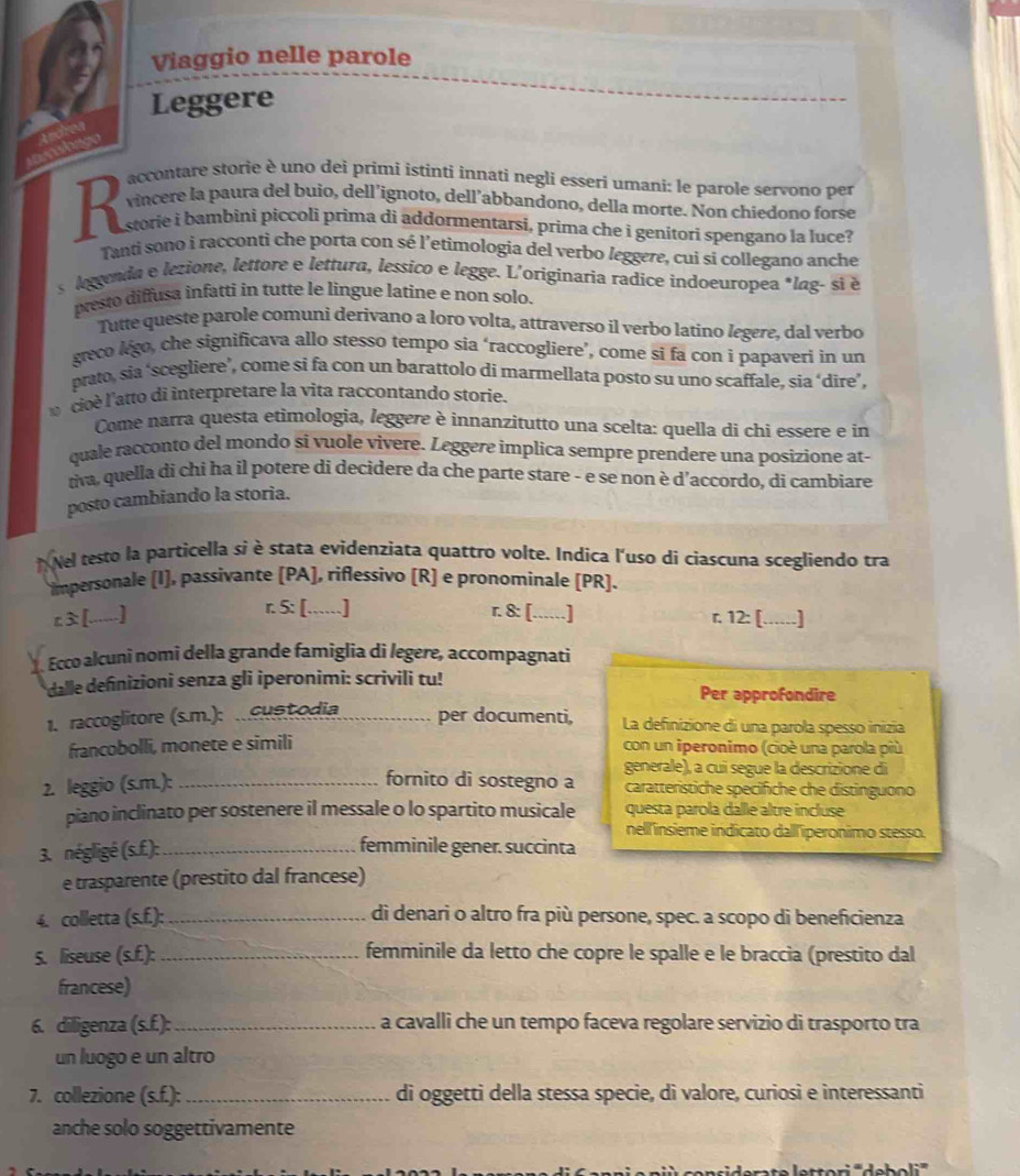 Viaggio nelle parole
Leggere
a
nshgy
accontare storie è uno dei primi istinti innati negli esseri umani: le parole servono per
vincere la paura del buio, dell’ignoto, dell’abbandono, della morte. Non chiedono forse
R  storie i bambini piccoli prima di addormentarsi, prima che i genítori spengano la luce?
Tanti sono i racconti che porta con sé l’etimologia del verbo leggere, cui si collegano anche
s lggenda e lezione, lettore e lettura, lessico e legge. L'originaria radice indoeuropea *lag- si é
presto diffusa infatti in tutte le lingue latine e non solo.
Tutte queste parole comuni derivano a loro volta, attraverso il verbo latino legere, dal verbo
greco lgo, che significava allo stesso tempo sia ‘raccogliere’, come si fa con i papaveri in un
prato, sia ‘scegliere’, come si fa con un barattolo di marmellata posto su uno scaffale, sia ‘dire’,
cioè l'atto di interpretare la vita raccontando storie.
Come narra questa etimologia, leggere è innanzitutto una scelta: quella di chi essere e in
quale racconto del mondo si vuole vivere. Leggere implica sempre prendere una posizione at-
tiva, quella di chi ha il potere di decidere da che parte stare - e se non è d’accordo, di cambiare
posto cambiando la storia.
Nel testo la particella si è stata evidenzíata quattro volte. Indica l'uso di ciascuna scegliendo tra
impersonale (I), passivante (PA], riflessivo (R) e pronomínale (PR).
r. 5: [......]
c≥[......] r. 8: [......] r. 12: [......]
. Ecco alcuni nomi della grande famiglia di legere, accompagnati
dalle definizioni senza gli iperonimi: scrivili tu! Per approfondire
1. raccoglitore (s.m.): .. cust odia _per documenti, La definizione di una parola spesso inizia
francobolli, monete e simili con un iperonimo (cioè una parola più
generale), a cui segue la descrizione di
2. leggio (s.m.):_ fornito di sostegno a caratteristiche specifiche che distinguono
piano inclinato per sostenere il messale o lo spartito musicale questa parola dalle altre incluse
nell'insieme indicato dall'iperonimo stesso.
3. négligé (s.f.):_ femminile gener. succinta
e trasparente (prestito dal francese)
4. colletta (s.f.): _di denari o altro fra più persone, spec. a scopo di beneficienza
5. liseuse (s.f.): _femminile da letto che copre le spalle e le braccia (prestito dal
francese)
6. diligenza (s.f.):_ a cavalli che un tempo faceva regolare servizio di trasporto tra
un luogo e un altro
7. collezione (s.f.): _di oggetti della stessa specie, di valore, curiosi e interessanti
anche solo soggettivamente