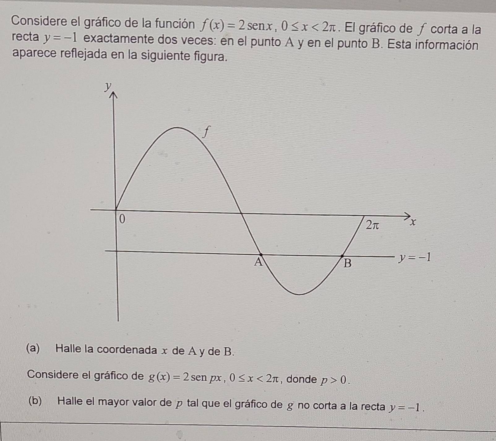 Considere el gráfico de la función f(x)=2sen x,0≤ x<2π. El gráfico de ƒ corta a la
recta y=-1 exactamente dos veces: en el punto A y en el punto B. Esta información
aparece reflejada en la siguiente figura.
(a) Halle la coordenada x de A y de B.
Considere el gráfico de g(x)=2sen px,0≤ x<2π ,donde p>0.
(b) Halle el mayor valor de  tal que el gráfico de g no corta a la recta y=-1.