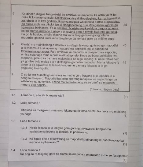 Ka dinako dingwe bakgweetsi ba emisiwa ke mapodisi ka ntlha ya fa ba
dirile tiolomolao ya tsela. Ditlolomolao tse di tlwaelegileng ke； gokgweetsa
ka lobelo le le kwa godimo, tiriso ya mogała wa letheka o ntse o kgweetsa.
go dirisa mola wa dikoloi tse di itlhaqanetseng o sa itlhaganela kgotsa go 35
kgweetsa botlhaswa. Fa o emisiwa, bontsha maikaelelo a gago a go ema
ka go tsenya mabone a gago a a kayang gore o tswela kwa ntle ga tsela.
Fa go le bosigo, tshuba dipone tsa ka fa teng ga koloi go kgontsha
mapodisi go leba koloi ka fa teng le go ba lemosa gore ga o fitlhe sepe.
6 Gantsi mo mathibelong a ditsela a a rulagantsweng, go tswa go mapodisi 40
a le fesome a a sa aparang moaparo wa sepodisi, ba le babedi ba
tshwanetse go apara. Fa o emisiwa ke mapodisi a moaparo wa sepodisi,
emisa sejanaga mme o bule matlhabaphefo. Kopa go bona boikitsiso jwa
mapodisi pele o ka ba naya makwalo a ba a go kopang. O na le tshwanelo
ya go itse tíolo molao e o e dirileng ka go botsa mapodisi. Ntsha lekwalo la 45
gago la go kgweetsa le la boïkitsiso mme o emele lekwalo le le go
gogelang kwa kgotla.
7 O se ke wa dumela go emisiwa ke motho yo o ikayang e le lepodisi le e
seng la moaparo. Mapodisi ba basa apareng moaparo wa sepodisi ga ba
letlelelwa go go emisa. Tsena mo seteisheneng se se gaufi sa mapodisi
mme o dire pegelo
[E tswa mo: English Daily]
1.1 Temana e, e lepile bomang tota? (1)
1.2 Leba temana 1.
Tlhalosa ka mokgwa o mmuso o lekang go fokotsa dikotsi tsa tsela mo mebileng
ya naga.
(1)
1 3 Leba temana 2.
1.3.1 Neela lebaka le le lengwe gore goreng bakgweetsi bangwe ba
kgabaganya lebone le lehibidu la pharakano. (1)
1.3.2 Ke kgato e fe e e tsewanng ke mapodisi kgatihanong le batlolamolao ba
mabone a pharakano?
(1)
1.4 Leba temana 4.
Ke eng se re tsayang gore se siame ka mabone a pharakano mme se fosagetse?
(1)