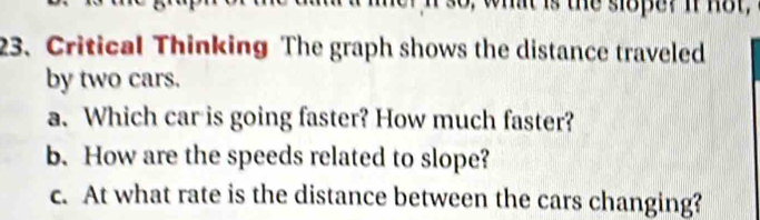 so, what is the slope? If not, 
23. Critical Thinking The graph shows the distance traveled 
by two cars. 
a. Which car is going faster? How much faster? 
b. How are the speeds related to slope? 
c. At what rate is the distance between the cars changing?