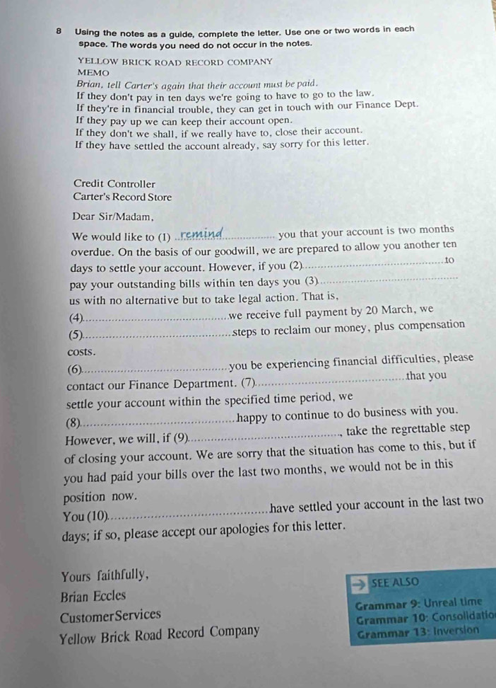 Using the notes as a guide, complete the letter. Use one or two words in each 
space. The words you need do not occur in the notes. 
YELLOW BRICK ROAD RECORD COMPANY 
MEMO 
Brian, tell Carter's again that their account must be paid. 
If they don't pay in ten days we're going to have to go to the law. 
If they're in financial trouble, they can get in touch with our Finance Dept. 
If they pay up we can keep their account open. 
If they don't we shall, if we really have to, close their account. 
If they have settled the account already, say sorry for this letter. 
Credit Controller 
Carter's Record Store 
Dear Sir/Madam, 
We would like to (1) _you that your account is two months
overdue. On the basis of our goodwill, we are prepared to allow you another ten
days to settle your account. However, if you (2) 
_t0 
pay your outstanding bills within ten days you (3) 
_ 
us with no alternative but to take legal action. That is, 
(4)._ we receive full payment by 20 March, we 
(5)_ steps to reclaim our money, plus compensation 
costs . 
(6)_ you be experiencing financial difficulties, please 
contact our Finance Department. (7)_ that you 
settle your account within the specified time period, we 
(8)_ happy to continue to do business with you. 
However, we will, if (9) _take the regrettable step 
of closing your account. We are sorry that the situation has come to this, but if 
you had paid your bills over the last two months, we would not be in this 
position now. 
You (10)._ have settled your account in the last two
days; if so, please accept our apologies for this letter. 
Yours faithfully, 
Brian Eccles SEE ALSO 
CustomerServices Grammar 9: Unreal time 
Yellow Brick Road Record Company * Grammar 10: Consolidation 
Grammar 13: Inversion