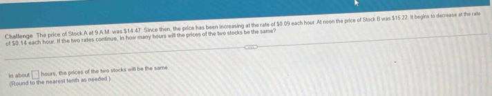 Challenge The price of Stock A at 9 A.M. was $14.47. Since then, the price has been increasing at the rate of $0.09 each hour. At noon the price of Stock B was $15.22. It begins to decrease at the rate 
of $0.14 each hour. If the two rates continue, in how many hours will the prices of the two stocks be the same? 
In about □ hours, the prices of the two stocks will be the same 
(Round to the nearest tenth as needed )