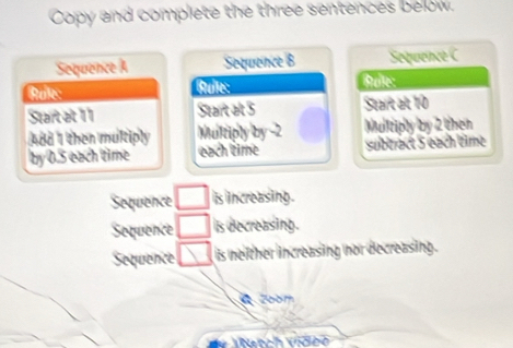 Copy and complete the three sentences below 
Sequence A Sequence B Sequence C 
Rale: Btultes: Btuße: 
Start at 11 Start alt 5 Stark at 10
Add I then mulltiply Multiply by -2 Mullriply by 2 them
by0.5 each time each time subtract 5 each time 
Sequence □ is iincreasing. 
Soquence □ is decreasing. 
Sequence □ is neither increasing nor decreasing . 
2oom 
Vianch Vidch