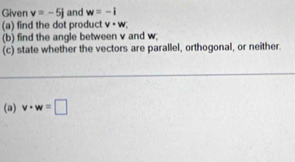 Given v=-5j and w=-i
(a) find the dot product v· w
(b) find the angle between v and w; 
(c) state whether the vectors are parallel, orthogonal, or neither. 
(a) v· w=□