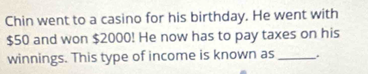 Chin went to a casino for his birthday. He went with
$50 and won $2000! He now has to pay taxes on his 
winnings. This type of income is known as _.