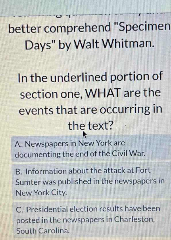 better comprehend "Specimen
Days" by Walt Whitman.
In the underlined portion of
section one, WHAT are the
events that are occurring in
the text?
A. Newspapers in New York are
documenting the end of the Civil War.
B. Information about the attack at Fort
Sumter was published in the newspapers in
New York City.
C. Presidential election results have been
posted in the newspapers in Charleston,
South Carolina.