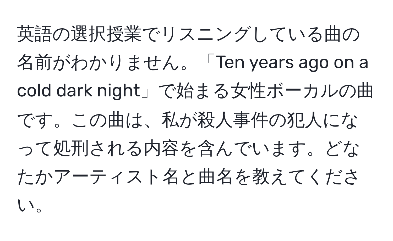 英語の選択授業でリスニングしている曲の名前がわかりません。「Ten years ago on a cold dark night」で始まる女性ボーカルの曲です。この曲は、私が殺人事件の犯人になって処刑される内容を含んでいます。どなたかアーティスト名と曲名を教えてください。