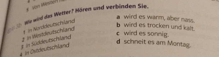 Von Westen 
Wie wird das Wetter? Hören und verbinden Sie.
a wird es warm, aber nass.
In Norddeutschland
ma3
b wird es trocken und kalt.
2 In Westdeutschland
c wird es sonnig.
3 In Süddeutschland
d schneit es am Montag.
4 In Ostdeutschland