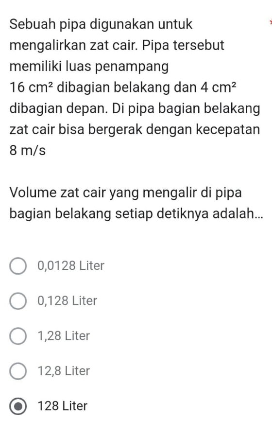 Sebuah pipa digunakan untuk
mengalirkan zat cair. Pipa tersebut
memiliki luas penampang
16cm^2 dibagian belakang dan 4cm^2
dibagian depan. Di pipa bagian belakang
zat cair bisa bergerak dengan kecepatan
8 m/s
Volume zat cair yang mengalir di pipa
bagian belakang setiap detiknya adalah...
0,0128 Liter
0,128 Liter
1,28 Liter
12,8 Liter
128 Liter