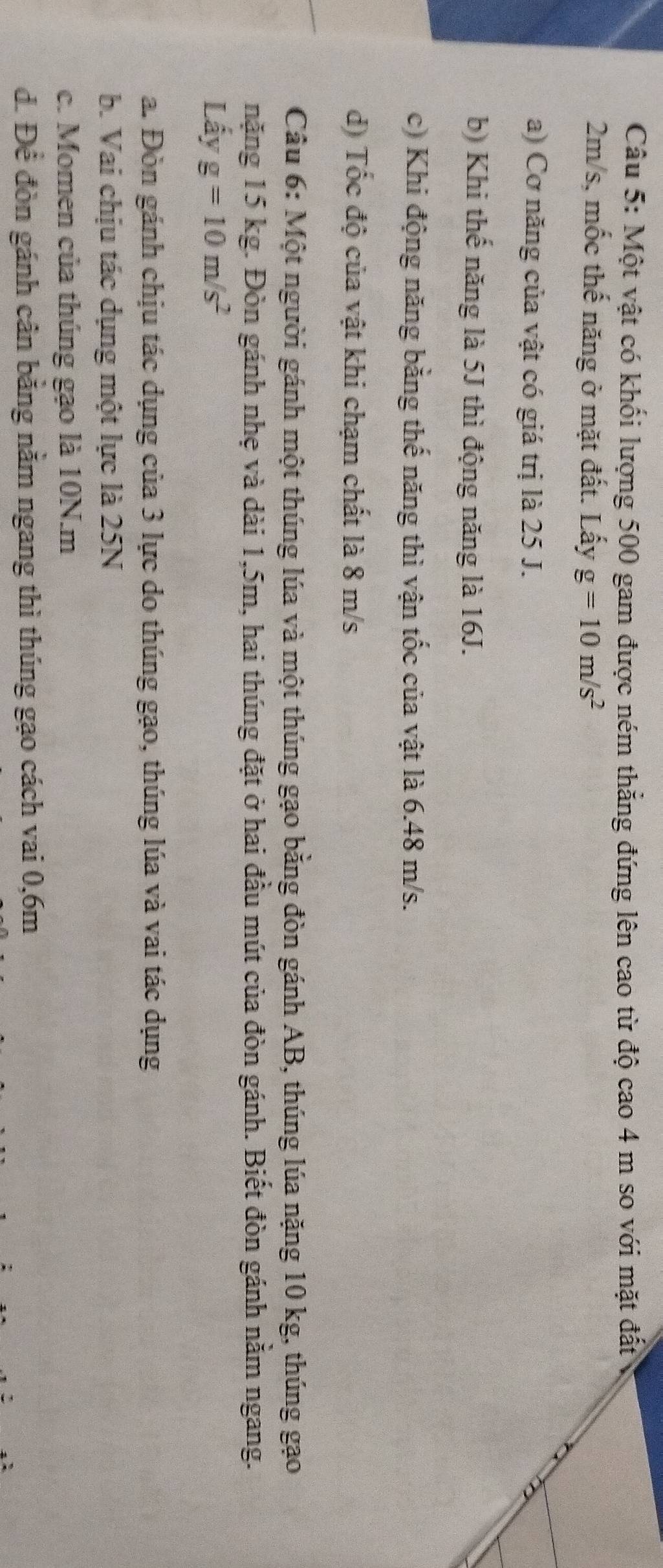 Một vật có khối lượng 500 gam được ném thẳng đứng lên cao từ độ cao 4 m so với mặt đất
2m/s, mốc thế năng ở mặt đất. Lấy g=10m/s^2
a) Cơ năng của vật có giá trị là 25 J.
b) Khi thế năng là 5J thì động năng là 16J.
c) Khi động năng bằng thế năng thì vận tốc của vật là 6.48 m/s.
d) Tốc độ của vật khi chạm chất là 8 m/s
Câu 6: Một người gánh một thúng lúa và một thúng gạo bằng đòn gánh AB, thúng lúa nặng 10 kg, thúng gạo
nặng 15 kg. Đòn gánh nhẹ và dài 1,5m, hai thúng đặt ở hai đầu mút của đòn gánh. Biết đòn gánh nằm ngang.
Lấy g=10m/s^2
a. Đòn gánh chịu tác dụng của 3 lực do thúng gạo, thúng lúa và vai tác dụng
b. Vai chịu tác dụng một lực là 25N
c. Momen của thúng gạo là 10N.m
đ. Để đòn gánh cân bằng nằm ngang thì thúng gạo cách vai 0, 6m