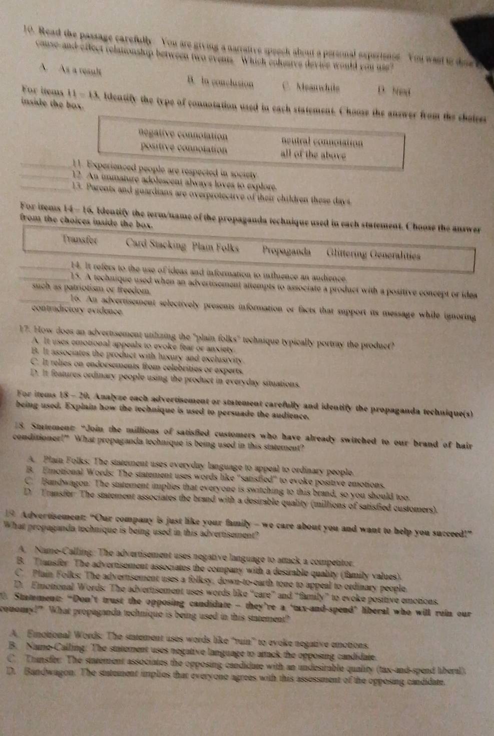 Read the passage carefully. You are giving a narrative speech about a personal experience. You wand io dine t
cause-and-effect relationship between two events Which coluaive device would you use?
A. As a result B. in conclusion C. Meanwhils D. Ned
inside the box.
For items 11=13 Identify the type of connotation used in each statement. Choose the answer from the cheies
negative connolation neutral connotation
positive connotation all of the above
_11. Experienced people are respected in society
_12. An immature adolescent always loves to explore.
_13. Parents and guardians are overprotective of their children these days
For items 14-16, Identify the term/name of the propaganda technique used in each statement. Choose the answer
from the choices inside the box.
Transfor Card Stacking Plain Folks Propaganda Glittering Generalities
_14. It refers to the use of ideas and information to inthience an audience
_15. A technique used when an advertisement attempts to associate a product with a positive concept or idea
such as patriotism or freedom .
_16. An advertisement selectively presents information or facts that support its message while ignoring
contradictory evidence
17. How does an advertisement utilizing the "plain folks" technique typically portray the produet?
A. It uses emotional appeals to evoke fear or anxiety
B. It associates the product with luxury and exclusivity.
C. It relies on endorsements from celebrities or experts.
D. It features ordinary people using the product in everyday situations.
For items 18 - 20. Analyze each advertisement or statement carefully and identify the propaganda technique(s)
being used. Explain how the technique is used to persuade the audience.
8. Statement: “Join the millions of satisfied customers who have already switched to our brand of hair
conditioner!” What propaganda technique is being used in this statement?
A. Plain Folks: The statement uses everyday language to appeal to ordinary people.
B. Emotional Words: The statement uses words like "satisfied' to evoke positive emotions.
C. Bandwagon: The statement implies that everyone is switching to this brand, so you should too.
D Transfer The statement associates the brand with a desirable quality (millions of satisfied customers).
19 Advertisement: “Our company is just like your family - we care about you and want to help you succeed!”
What propaganda technique is being used in this advertisement?
A. Name-Calling: The advertisement uses negative language to atack a competitor.
B. Transfer. The advertisement associates the company with a desirable quality (family values).
C. Plain Folks: The advertisement uses a folksy, down-to-earth tone to appeal to ordinary people.
D. Emotional Words: The advertisement uses words like “care” and “family” to evoke positive emotions.
Stamment: “Don’t trust the opposing candidate - they’re a ‘tax-and-spend’ liberal who will rein our
comomy!” What propaganda technique is being used in this statement?
A. Emmotional Words: The statement uses words like "ruin' to evoke negative emotions.
B. Name-Calling: The statement uses negative language to artack the opposing candidate.
C. Transfer: The statement associates the opposing candidate with an undesirable quality (tax-and-spend liberal).
D. Bandwagon. The stutement implies that everyone agrees with this assessment of the opposing candidate.