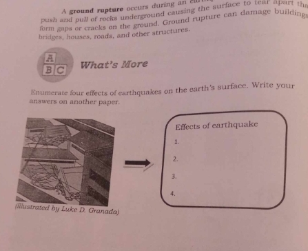 A ground rupture occurs during an 21
push and pull of rocks underground causing the surface to tear apart th 
form gaps or cracks on the ground. Ground rupture can damage building 
bridges, houses, roads, and other structures. 
A 
B C What’s More 
Enumerate four effects of earthquakes on the earth's surface. Write your 
answers on another paper. 
Effects of earthquake 
1. 
2. 
3. 
4. 
e D. Granada)