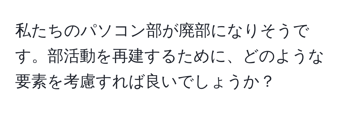 私たちのパソコン部が廃部になりそうです。部活動を再建するために、どのような要素を考慮すれば良いでしょうか？