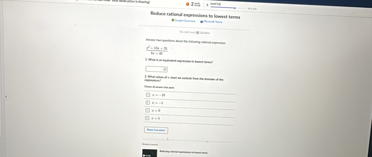 dedication is blazing 2 = ∠ NOIJO 
Reduce rational expressions to lowest terms
Google Classroom a Microsoft Teams
You might need: Calculator
Answer two questions about the following rational expression
 (x^2+10x+25)/8x+40 
1. What is an equivalent expression in lowest terms?
2. What values of z must we exclude from the domains of the
expressions
Choose all answers that apphy
<
^ x=-10
x=-5
c x=0
x=5
Show Calculatov
Related content
Reducing rational expressions to lowest terms
● 1122