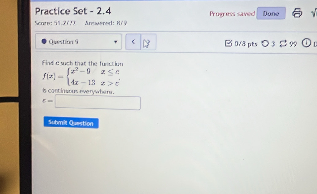 Practice Set - 2.4 Done
1 
Progress saved
Score: 51.2/72 Answered: 8/9
Question 9 □ 0/8 pts つ 3 % 99 ⓘD
Find c such that the function
f(x)=beginarrayl x^2-9x≤ c 4x-13x>cendarray.
is continuous everywhere.
c=□
Submit Question