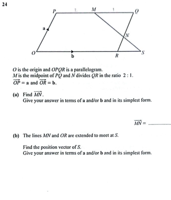 24
O is the origin and OPQR is a parallelogram.
M is the midpoint of PQ and N divides QR in the ratio 2:1.
vector OP=a and vector OR=b. 
(a) Find vector MN. 
Give your answer in terms of a and/or b and in its simplest form. 
_ vector MN=
(b) The lines MN and OR are extended to meet at S. 
Find the position vector of S. 
Give your answer in terms of a and/or b and in its simplest form.