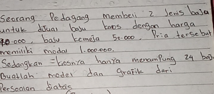 Seorang Pedagang memberi 2 Jenis basa 
untak diJual basu taos dengon harga 
e. 000, basu temeja 50. 000. Pria. terse but 
memiliki modal 1. 000. 000. 
Sedangkan = kiosnca hanra menamPung 24 baj 
Buatlah model dan grafil dari 
PerSoalan diatas