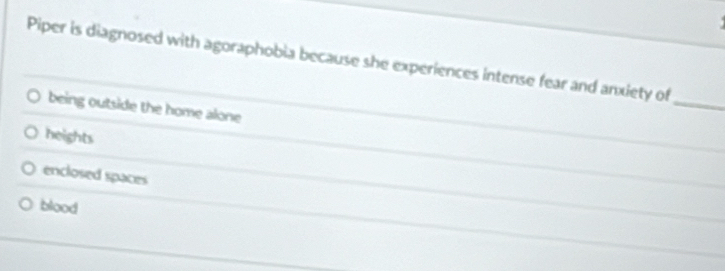 Piper is diagnosed with agoraphobia because she experiences intense fear and anxiety of
being outside the home alone
_
heights
enclosed spaces
blood