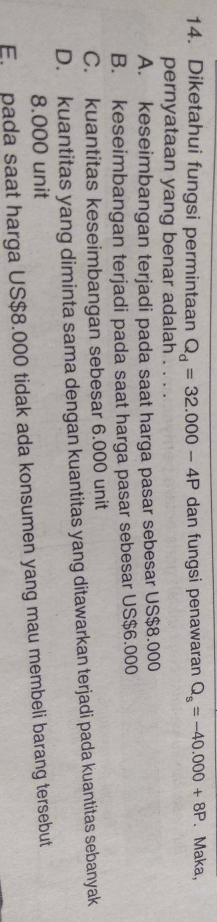 Diketahui fungsi permintaan Q_d=32.000-4P dan fungsi penawaran Q_s=-40.000+8P. Maka,
pernyataan yang benar adalah . . . .
A. keseimbangan terjadi pada saat harga pasar sebesar US$8.000
B. keseimbangan terjadi pada saat harga pasar sebesar US $6.000
C. kuantitas keseimbangan sebesar 6.000 unit
D. kuantitas yang diminta sama dengan kuantitas yang ditawarkan terjadi pada kuantitas sebanyak
8.000 unit
E. pada saat harga US $8.000 tidak ada konsumen yang mau membeli barang tersebut