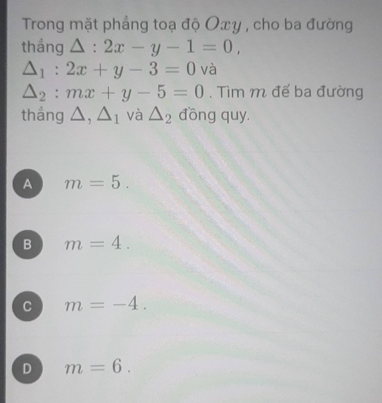 Trong mặt phẳng toạ độ Oxy , cho ba đường
thẳng △ :2x-y-1=0,
△ _1:2x+y-3=0 và
△ _2:mx+y-5=0. Tìm m để ba đường
thắng △ , △ _1 và △ _2 đồng quy.
A m=5 _circ 
B m=4.
C m=-4.
D m=6