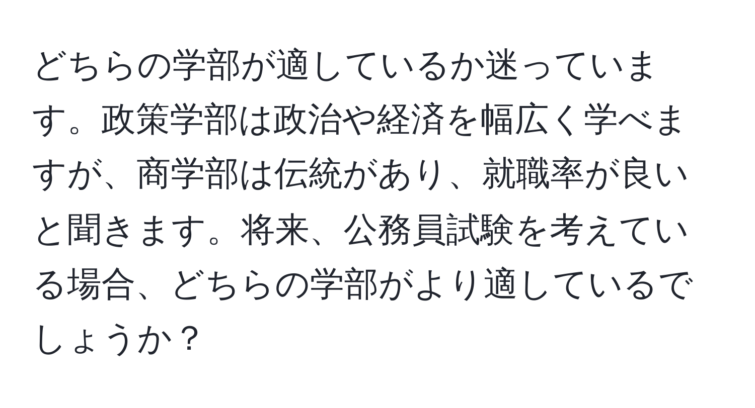 どちらの学部が適しているか迷っています。政策学部は政治や経済を幅広く学べますが、商学部は伝統があり、就職率が良いと聞きます。将来、公務員試験を考えている場合、どちらの学部がより適しているでしょうか？