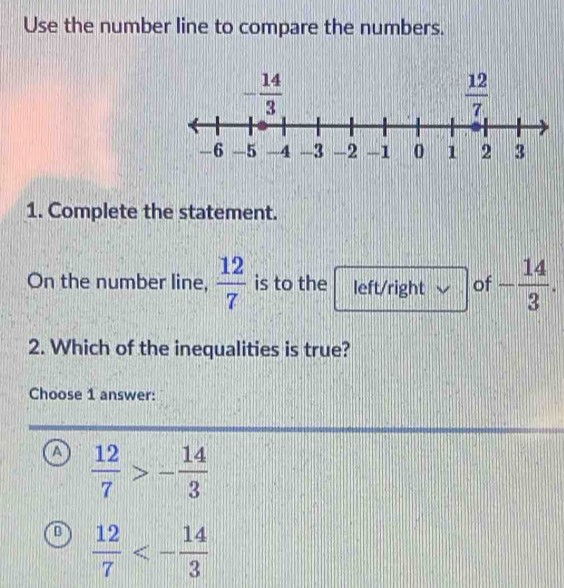 Use the number line to compare the numbers.
1. Complete the statement.
On the number line,  12/7  is to the left/right of - 14/3 .
2. Which of the inequalities is true?
Choose 1 answer:
a  12/7 >- 14/3 
B  12/7 <- 14/3 