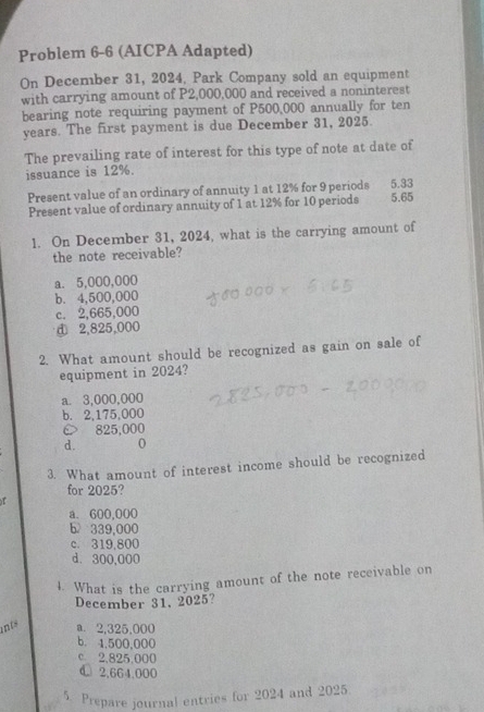 Problem 6-6 (AICPA Adapted)
On December 31, 2024, Park Company sold an equipment
with carrying amount of P2,000,000 and received a noninterest
bearing note requiring payment of P500,000 annually for ten
years. The first payment is due December 31, 2025.
The prevailing rate of interest for this type of note at date of
issuance is 12%. 5.33
Present value of an ordinary of annuity 1 at 12% for 9 periods
Present value of ordinary annuity of 1 at 12% for 10 periods 5.65
1. On December 31, 2024, what is the carrying amount of
the note receivable?
a. 5,000,000
b. 4,500,000
c. 2,665,000
d 2,825,000
2. What amount should be recognized as gain on sale of
equipment in 2024?
a. 3,000,000
b. 2,175,000
é 825,000
d.
3. What amount of interest income should be recognized
for 2025?
r
a. 600,000
b 339,000
c. 319,800
d. 300,000
4. What is the carrying amount of the note receivable on
December 31, 2025?
ints a. 2,325,000
b. 1,500,000
c. 2,825,000
d 2,664,000
5. Prepare journal entries for 2024 and 2025