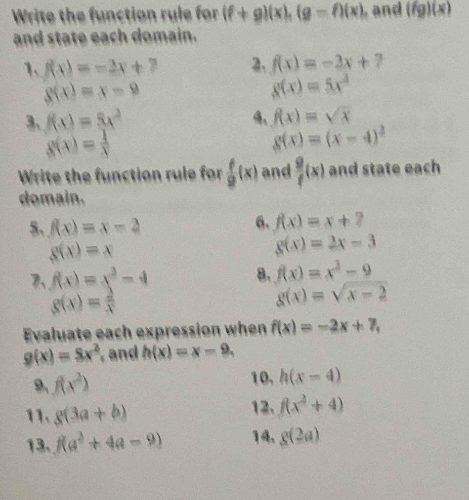 Write the function rule for (f+g)(x), (g-f)(x) , and (fg)(x)
and state each domain. 
1. f(x)=-2x+7
2. f(x)=-2x+7
g(x)=x-9
g(x)=5x^2
3、 f(x)=5x^2 4、 f(x)=sqrt(x)
g(x)= 1/x 
g(x)=(x-4)^2
Write the function rule for  f/9 (x) and  g/f (x) and state each 
domain. 
5. f(x)=x-2
6. f(x)=x+7
g(x)=x
g(x)=2x-3
7、 f(x)=x^2-4
8. f(x)=x^3-9
g(x)= 2/x 
g(x)=sqrt(x-2)
Evaluate each expression when f(x)=-2x+7,
g(x)=Sx^2 , and h(x)=x-9, 
9、 f(x^2)
10, h(x-4)
11. g(3a+b)
12. f(x^2+4)
13. f(a^2+4a-9)
14, g(2a)