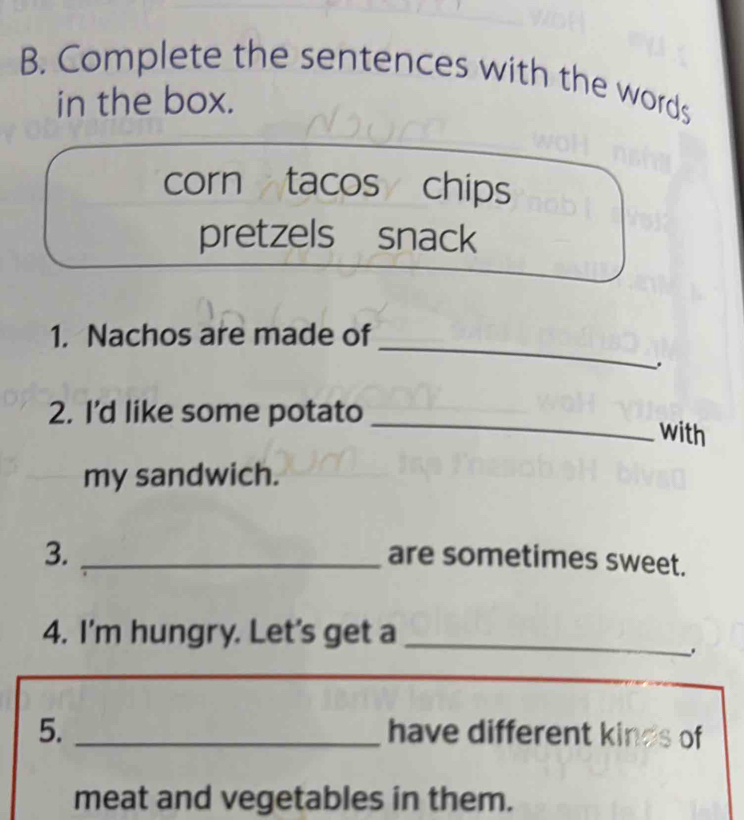 Complete the sentences with the words 
in the box. 
corn tacos chips 
pretzels snack 
_ 
1. Nachos are made of 
_ 
2. I'd like some potato 
with 
my sandwich. 
3. _are sometimes sweet. 
4. I'm hungry. Let's get a_ 
5. _have different kinds of 
meat and vegetables in them.