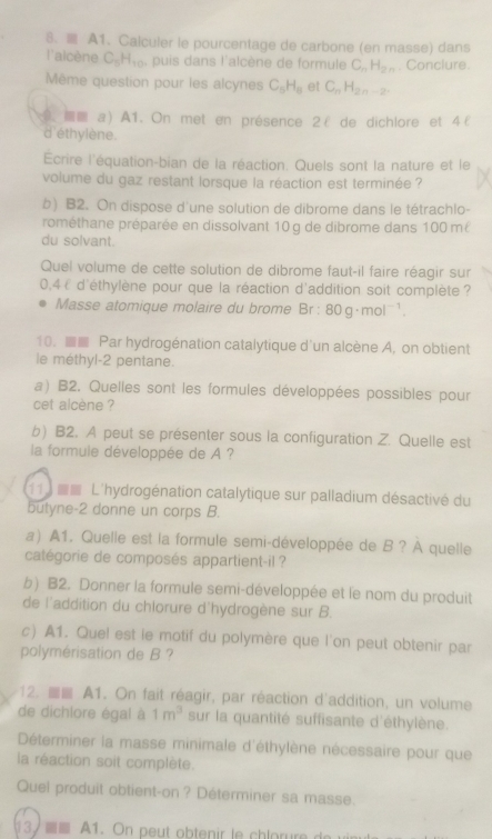  A1. Calculer le pourcentage de carbone (en masse) dans
l'aicène C_5H_10 ,  puis dans l'alcène de formule C_nH_2n. Conclure.
Même question pour les alcynes C_5H_8 et C_nH_2n-2.
 a) A1. On met en présence 2£ de dichlore et 4ε
d'éthylène.
Ecrire l'équation-bian de la réaction. Quels sont la nature et le
volume du gaz restant lorsque la réaction est terminée ?
b) B2. On dispose d'une solution de dibrome dans le tétrachlo-
rométhane préparée en dissolvant 10 g de dibrome dans 100 m
du solvant.
Quel volume de cette solution de dibrome faut-il faire réagir sur
0,4  d'éthylène pour que la réaction d'addition soit complète ?
Masse atomique molaire du brome Br : 80g· mol^(-1).
10. ■ Par hydrogénation catalytique d'un alcène A, on obtient
le méthyl-2 pentane.
a) B2. Quelles sont les formules développées possibles pour
cet alcène ?
b) B2. A peut se présenter sous la configuration Z. Quelle est
la formule développée de A ?
113 ■ L'hydrogénation catalytique sur palladium désactivé du
butyne-2 donne un corps B.
a) A1. Quelle est la formule semi-développée de B ? A quelle
catégorie de composés appartient-il ?
b) B2. Donner la formule semi-développée et le nom du produit
de l'addition du chlorure d'hydrogène sur B.
c) A1. Quel est le motif du polymère que l'on peut obtenir par
polymérisation de B ?
12.  A1. On fait réagir, par réaction d'addition, un volume
de dichlore égal à 1m^3 sur la quantité suffisante d'éthylène.
Déterminer la masse minimale d'éthylène nécessaire pour que
la réaction soit complète.
Quel produit obtient-on ? Déterminer sa masse.
3 m A1. On peut obtenir le chlorure d