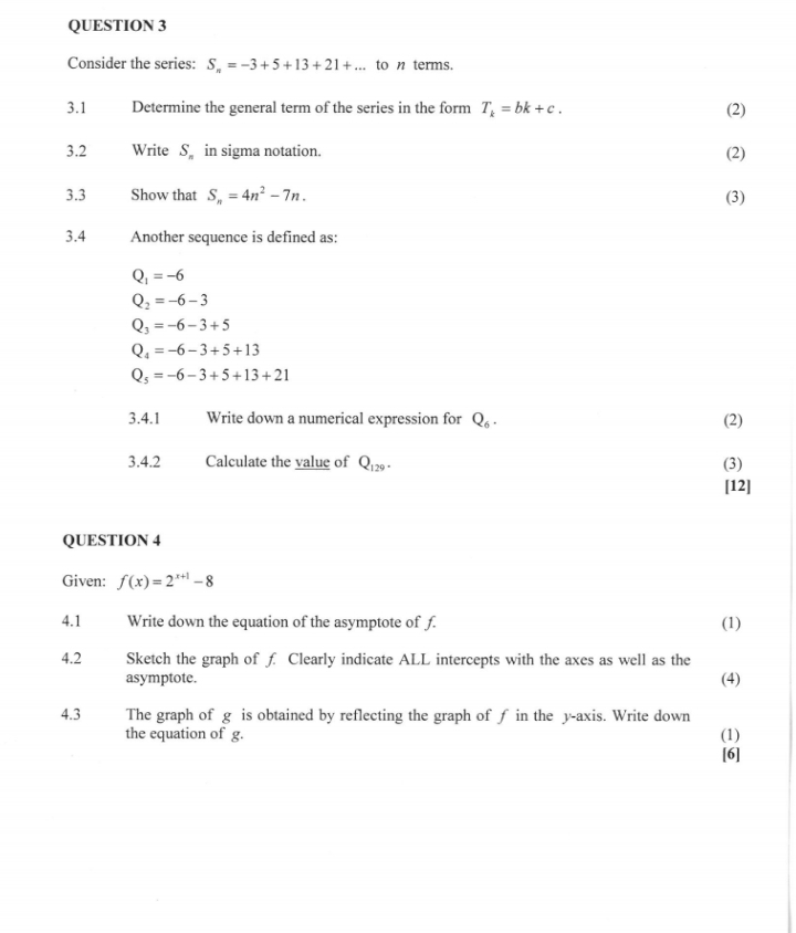 Consider the series: S_n=-3+5+13+21+... to n terms.
3.1 Determine the general term of the series in the form T_k=bk+c. (2)
3.2 Write S_n in sigma notation. (2)
3.3 Show that S_n=4n^2-7n. (3)
3.4 Another sequence is defined as:
Q_1=-6
Q_2=-6-3
Q_3=-6-3+5
Q_4=-6-3+5+13
Q_5=-6-3+5+13+21
3.4.1 Write down a numerical expression for Q_6. (2)
3.4.2 Calculate the value of Q_129. (3)
[12]
QUESTION 4
Given: f(x)=2^(x+1)-8
4.1 Write down the equation of the asymptote of f. (1)
4.2 Sketch the graph of £ Clearly indicate ALL intercepts with the axes as well as the
asymptote. (4)
4.3 The graph of g is obtained by reflecting the graph of f in the y-axis. Write down (1)
the equation of g.
[6]