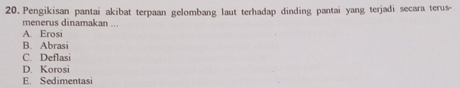 Pengikisan pantai akibat terpaan gelombang laut terhadap dinding pantai yang terjadi secara terus-
menerus dinamakan ...
A. Erosi
B. Abrasi
C. Deflasi
D. Korosi
E. Sedimentasi