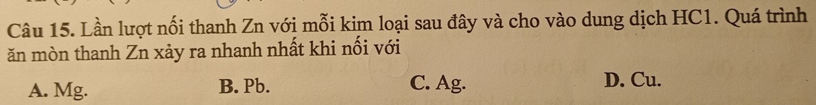 Lần lượt nối thanh Zn với mỗi kim loại sau đây và cho vào dung dịch HC1. Quá trình
ăn mòn thanh Zn xảy ra nhanh nhất khi nối với
A. Mg. B. Pb. C. Ag.
D. Cu.